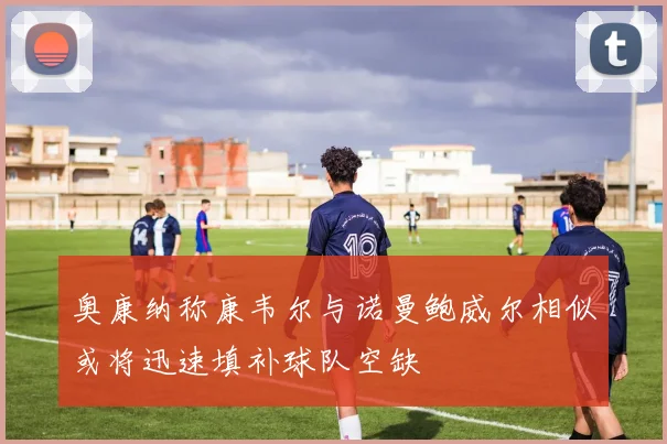 奥康纳称康韦尔与诺曼鲍威尔相似或将迅速填补球队空缺