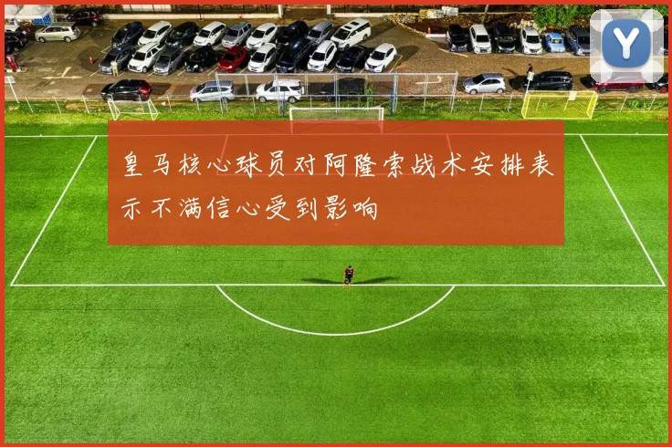 皇马核心球员对阿隆索战术安排表示不满信心受到影响