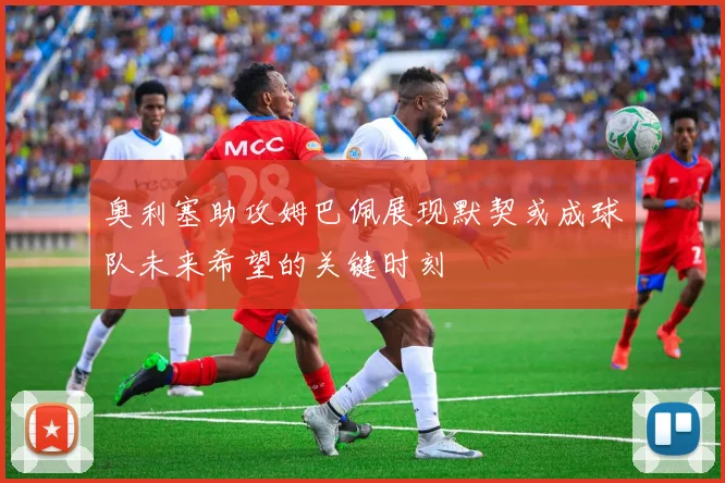 奥利塞助攻姆巴佩展现默契或成球队未来希望的关键时刻