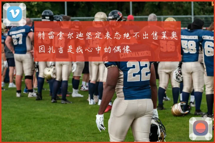 特雷索尔迪坚定表态绝不出售莱奥因扎吉是我心中的偶像