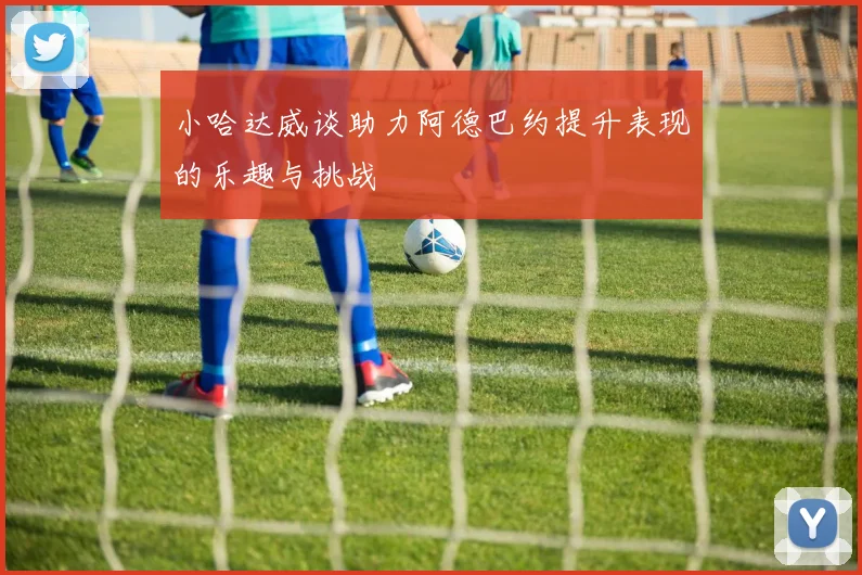 小哈达威谈助力阿德巴约提升表现的乐趣与挑战