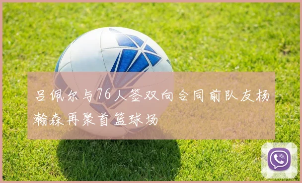 吕佩尔与76人签双向合同前队友杨瀚森再聚首篮球场