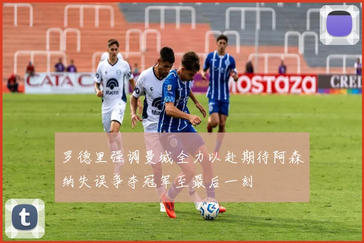 罗德里强调曼城全力以赴期待阿森纳失误争夺冠军至最后一刻