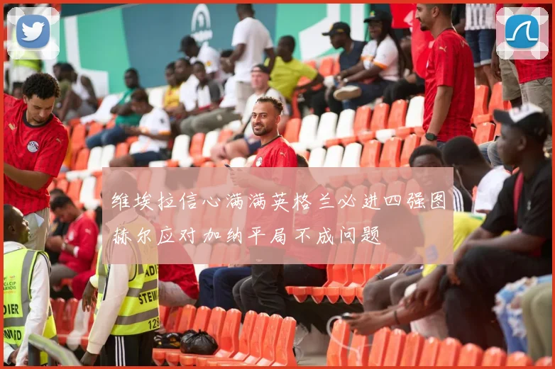 维埃拉信心满满英格兰必进四强图赫尔应对加纳平局不成问题