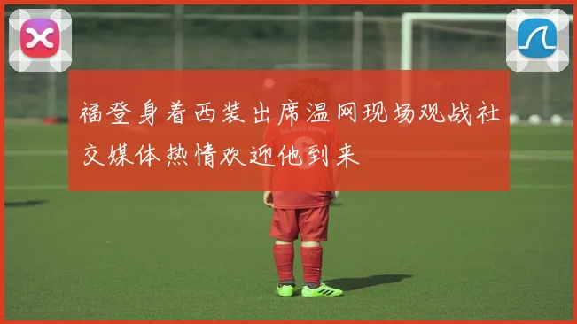 福登身着西装出席温网现场观战社交媒体热情欢迎他到来