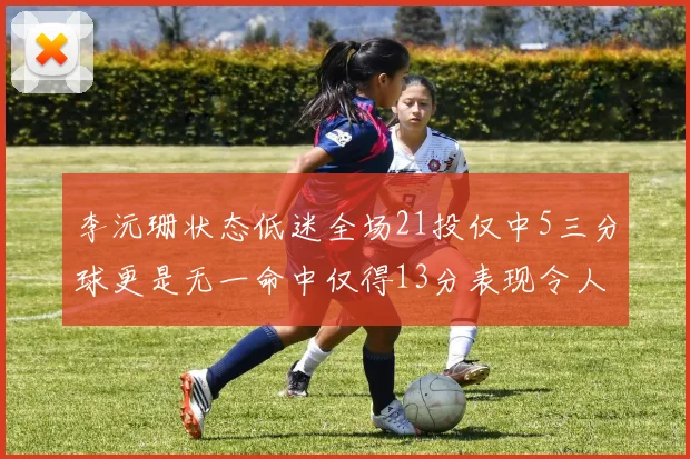李沅珊状态低迷全场21投仅中5三分球更是无一命中仅得13分表现令人失望