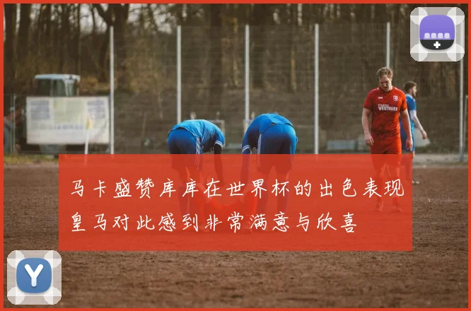 马卡盛赞库库在世界杯的出色表现皇马对此感到非常满意与欣喜