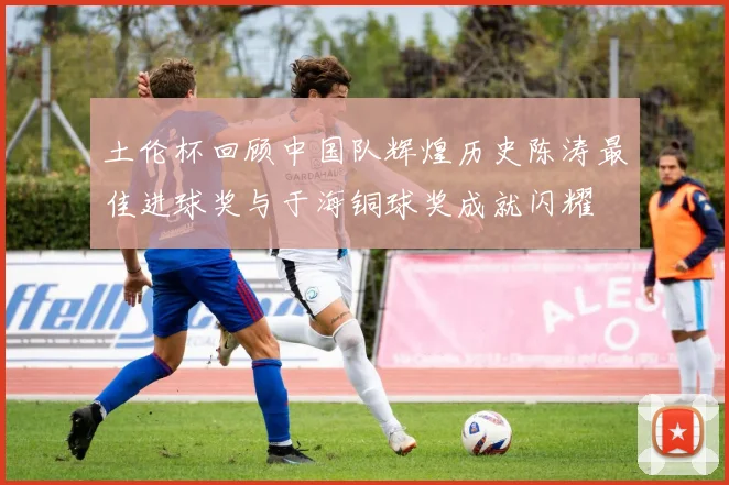 土伦杯回顾中国队辉煌历史陈涛最佳进球奖与于海铜球奖成就闪耀