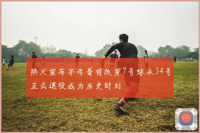 热火宣布字母哥将改穿7号球衣34号正式退役成为历史时刻