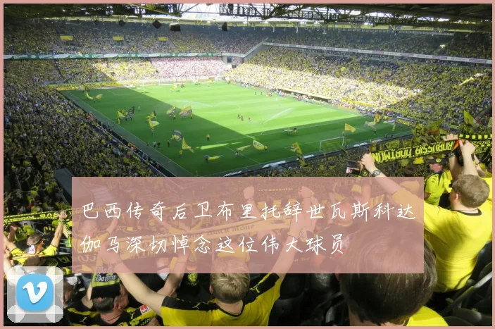 巴西传奇后卫布里托辞世瓦斯科达伽马深切悼念这位伟大球员