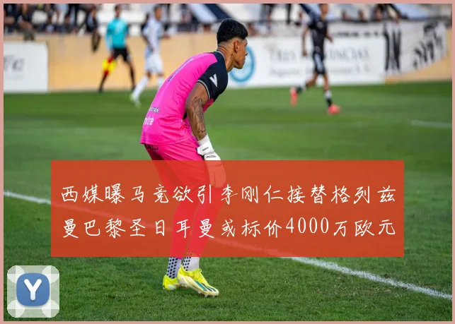 西媒曝马竞欲引李刚仁接替格列兹曼巴黎圣日耳曼或标价4000万欧元