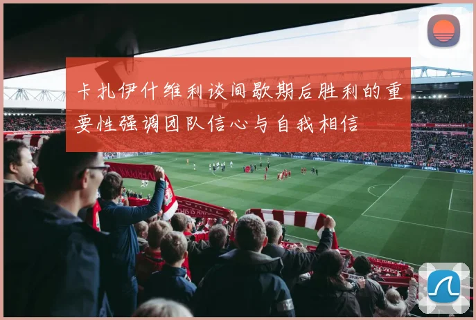 卡扎伊什维利谈间歇期后胜利的重要性强调团队信心与自我相信