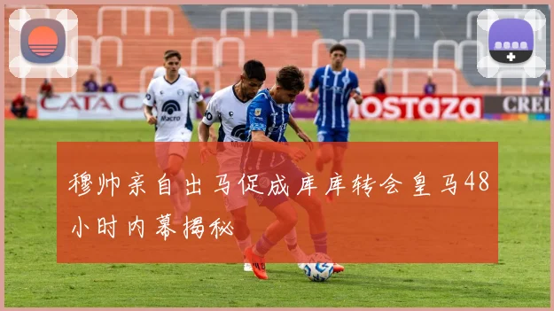 穆帅亲自出马促成库库转会皇马48小时内幕揭秘