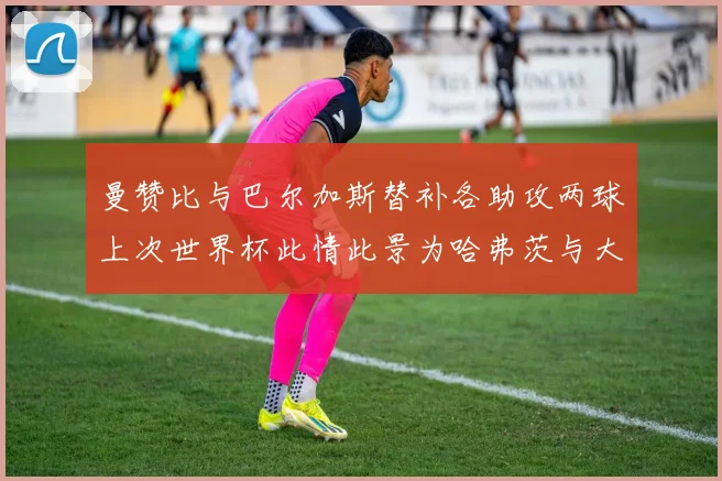曼赞比与巴尔加斯替补各助攻两球上次世界杯此情此景为哈弗茨与大菲尔