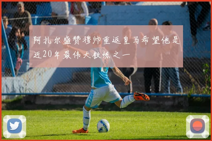 阿扎尔盛赞穆帅重返皇马希望他是近20年最伟大教练之一