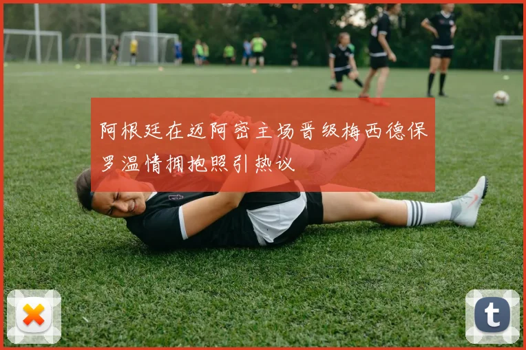 阿根廷在迈阿密主场晋级梅西德保罗温情拥抱照引热议