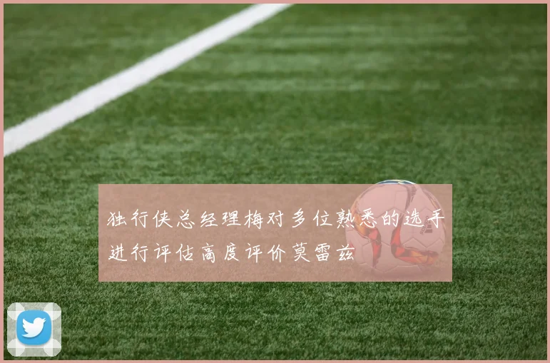 独行侠总经理梅对多位熟悉的选手进行评估高度评价莫雷兹