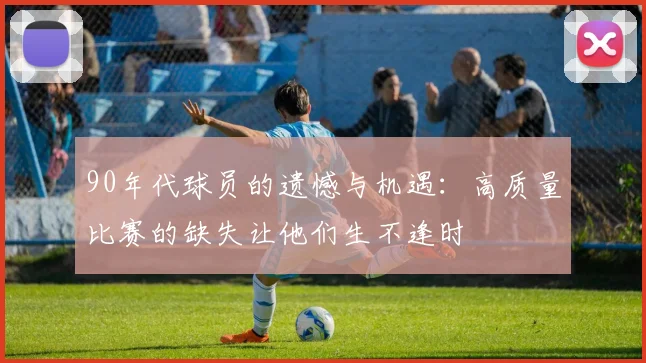 90年代球员的遗憾与机遇：高质量比赛的缺失让他们生不逢时
