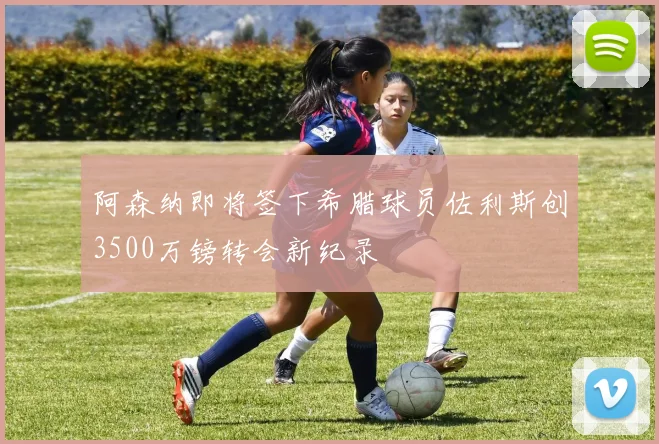 阿森纳即将签下希腊球员佐利斯创3500万镑转会新纪录