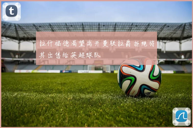 拉什福德渴望离开曼联拉爵拒绝将其出售给英超球队