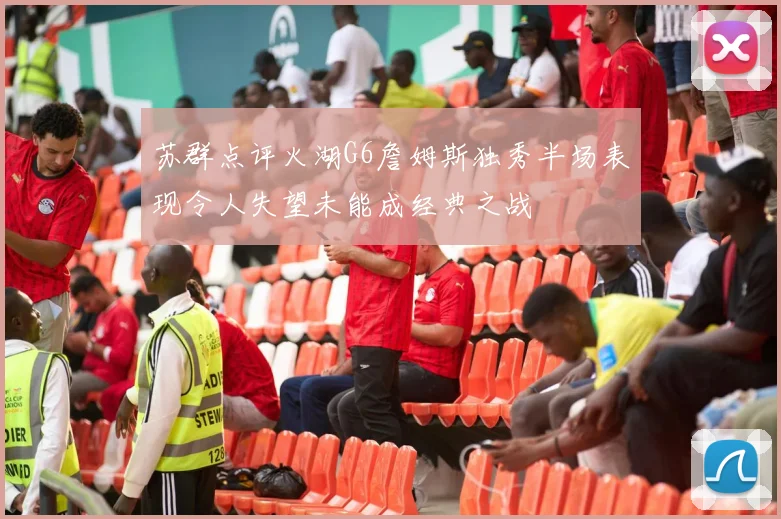 苏群点评火湖G6詹姆斯独秀半场表现令人失望未能成经典之战