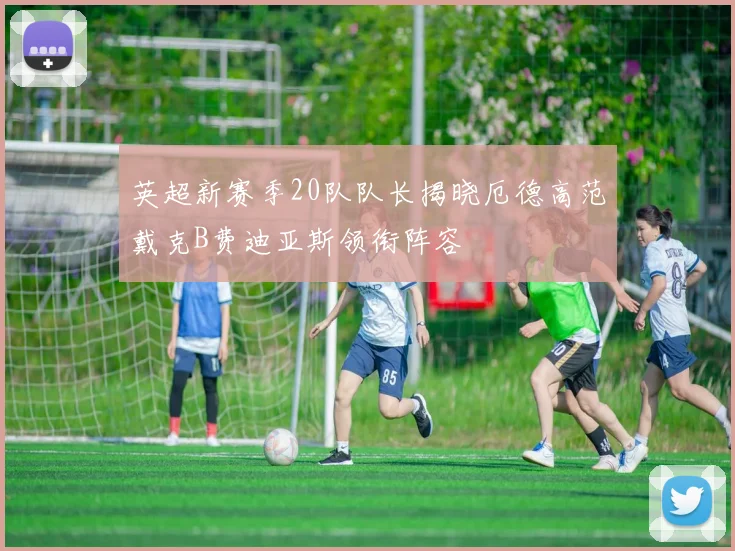 英超新赛季20队队长揭晓厄德高范戴克B费迪亚斯领衔阵容