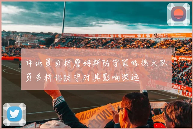 评论员分析詹姆斯防守策略热火队员多样化防守对其影响深远